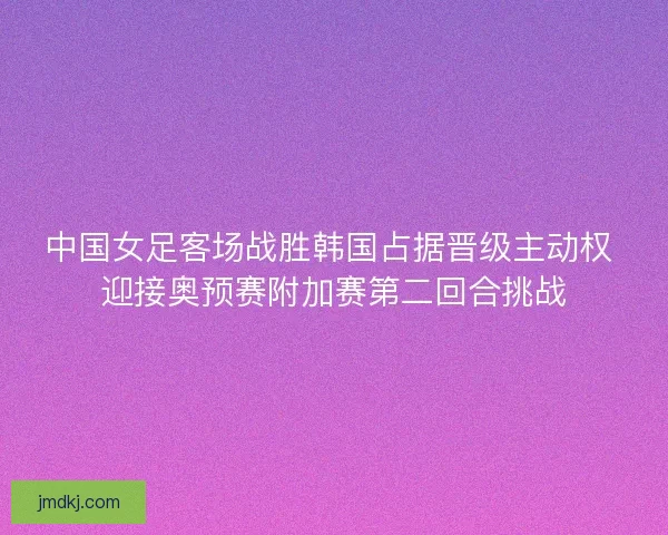 中国女足客场战胜韩国占据晋级主动权 迎接奥预赛附加赛第二回合挑战