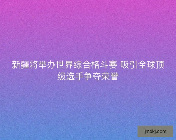 新疆将举办世界综合格斗赛 吸引全球顶级选手争夺荣誉