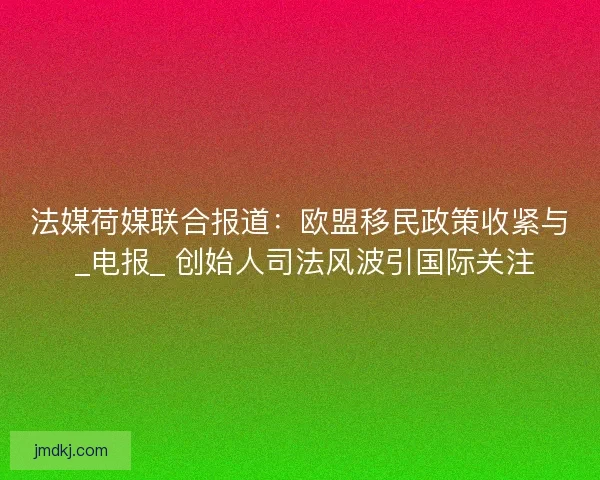 法媒荷媒联合报道：欧盟移民政策收紧与 _电报_ 创始人司法风波引国际关注