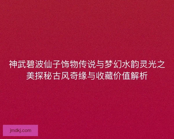 神武碧波仙子饰物传说与梦幻水韵灵光之美探秘古风奇缘与收藏价值解析 神武碧波仙子饰物传说与梦幻水韵灵光之美探秘古风奇缘与收藏价值解析