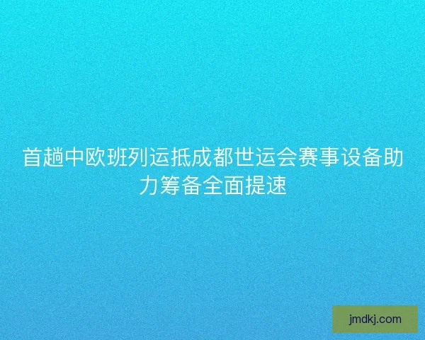 首趟中欧班列运抵成都世运会赛事设备助力筹备全面提速