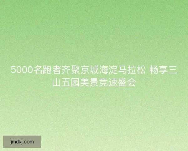 5000名跑者齐聚京城海淀马拉松 畅享三山五园美景竞速盛会
