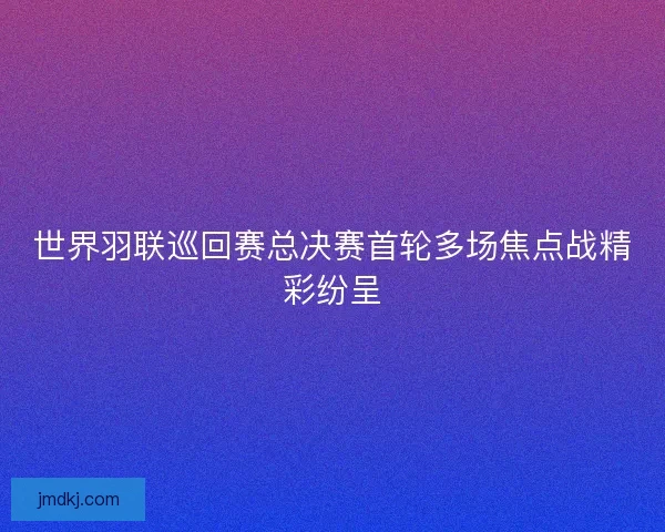 世界羽联巡回赛总决赛首轮多场焦点战精彩纷呈