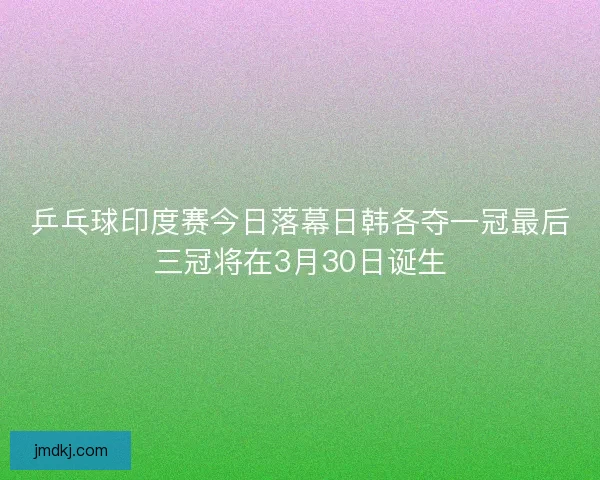 乒乓球印度赛今日落幕日韩各夺一冠最后三冠将在3月30日诞生 乒乓球印度赛今日落幕日韩各夺一冠最后三冠将在3月30日诞生