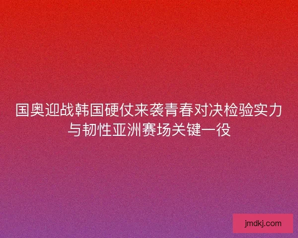 国奥迎战韩国硬仗来袭青春对决检验实力与韧性亚洲赛场关键一役