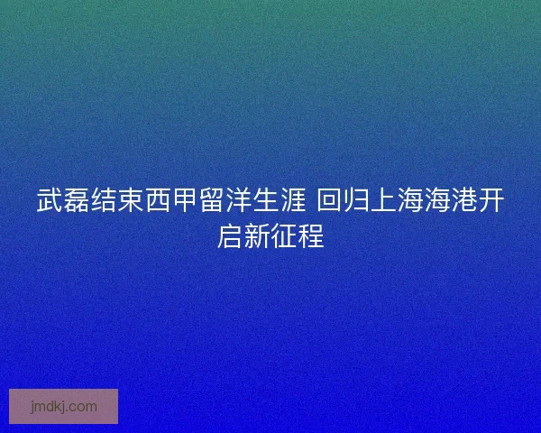 武磊结束西甲留洋生涯 回归上海海港开启新征程