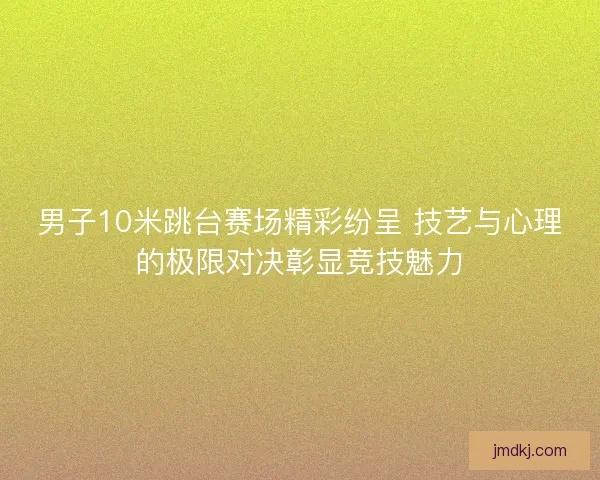 男子10米跳台赛场精彩纷呈 技艺与心理的极限对决彰显竞技魅力