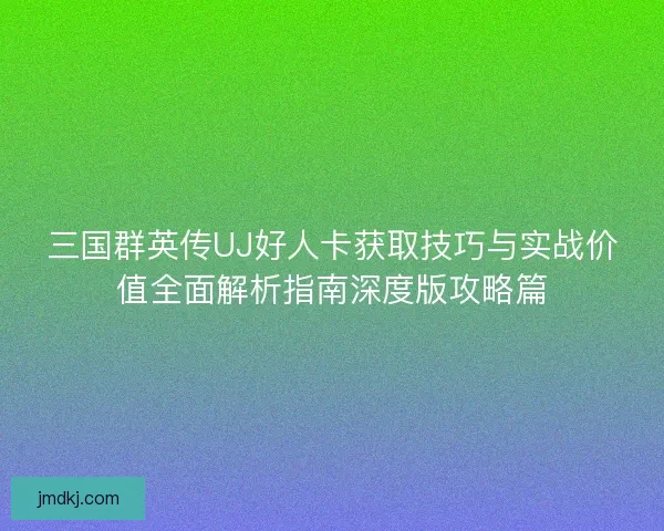 三国群英传UJ好人卡获取技巧与实战价值全面解析指南深度版攻略篇