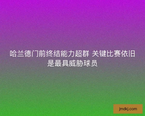 哈兰德门前终结能力超群 关键比赛依旧是最具威胁球员