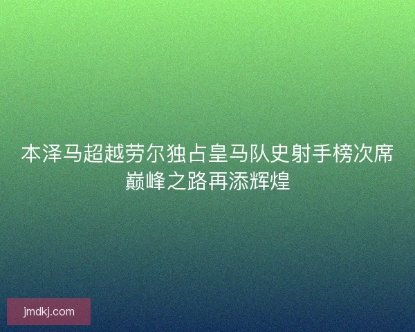 本泽马超越劳尔独占皇马队史射手榜次席巅峰之路再添辉煌 本泽马超越劳尔独占皇马队史射手榜次席巅峰之路再添辉煌