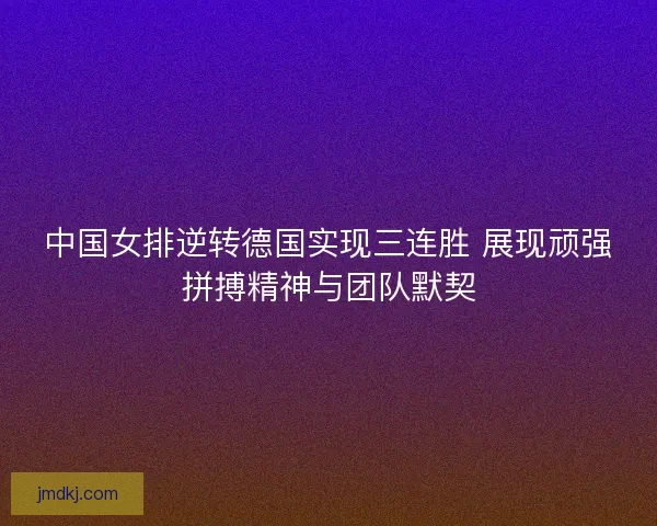 中国女排逆转德国实现三连胜 展现顽强拼搏精神与团队默契