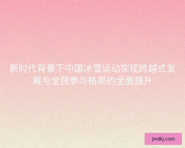 新时代背景下中国冰雪运动实现跨越式发展与全民参与格局的全面提升 新时代背景下中国冰雪运动实现跨越式发展与全民参与格局的全面提升