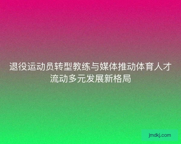 退役运动员转型教练与媒体推动体育人才流动多元发展新格局