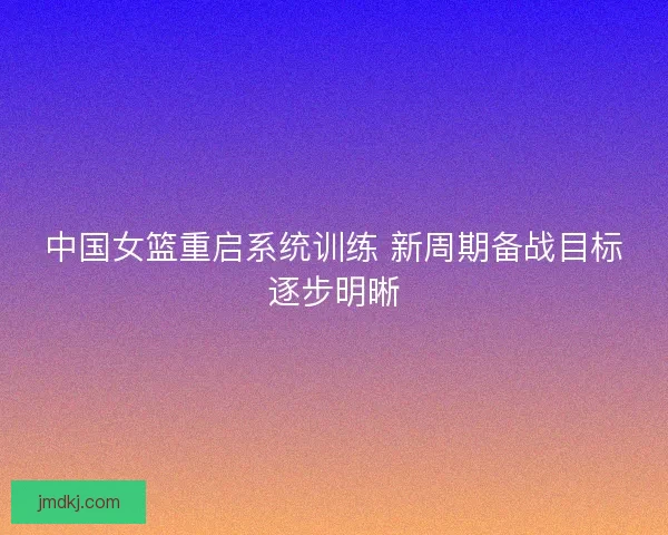 中国女篮重启系统训练 新周期备战目标逐步明晰