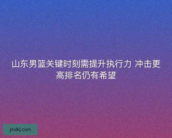山东男篮关键时刻需提升执行力 冲击更高排名仍有希望