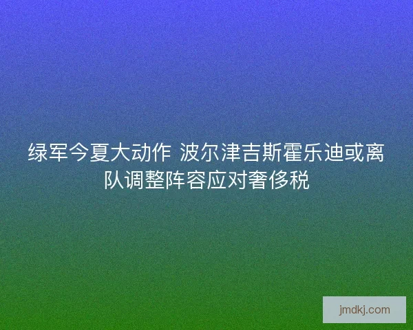 绿军今夏大动作 波尔津吉斯霍乐迪或离队调整阵容应对奢侈税 绿军今夏大动作 波尔津吉斯霍乐迪或离队调整阵容应对奢侈税