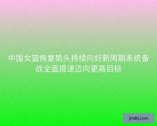 中国女篮恢复势头持续向好新周期系统备战全面提速迈向更高目标