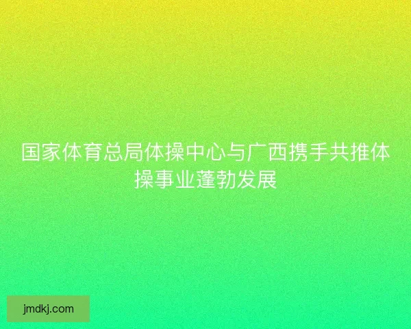 国家体育总局体操中心与广西携手共推体操事业蓬勃发展 国家体育总局体操中心与广西携手共推体操事业蓬勃发展