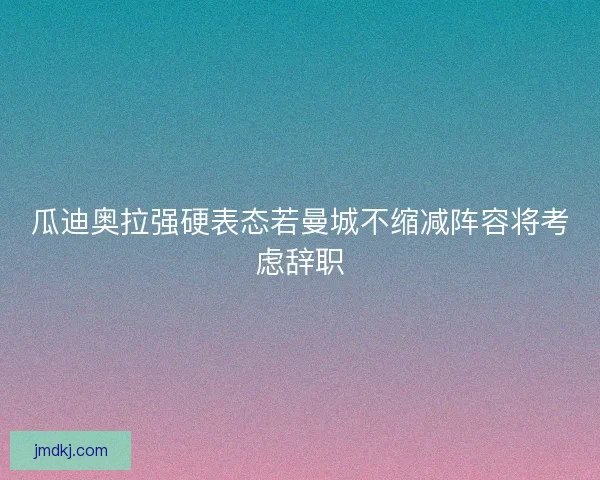 瓜迪奥拉强硬表态若曼城不缩减阵容将考虑辞职 瓜迪奥拉强硬表态若曼城不缩减阵容将考虑辞职