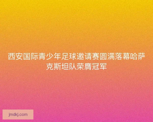 西安国际青少年足球邀请赛圆满落幕哈萨克斯坦队荣膺冠军